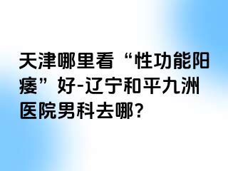 天津哪里看“性功能阳痿”好-辽宁和平九洲医院男科去哪？