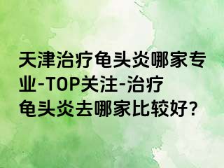 天津治疗龟头炎哪家专业-TOP关注-治疗龟头炎去哪家比较好？