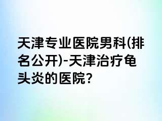 天津专业医院男科(排名公开)-天津治疗龟头炎的医院？