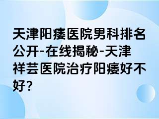 天津阳痿医院男科排名公开-在线揭秘-天津祥芸医院治疗阳痿好不好？