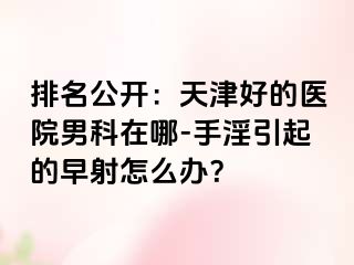 排名公开：天津好的医院男科在哪-手淫引起的早射怎么办？