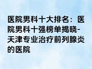 医院男科十大排名：医院男科十强榜单揭晓-天津专业治疗前列腺炎的医院