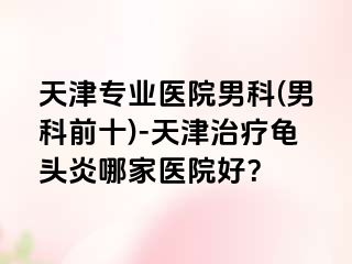 天津专业医院男科(男科前十)-天津治疗龟头炎哪家医院好？