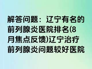 解答问题：辽宁有名的前列腺炎医院排名(8月焦点反馈)辽宁治疗前列腺炎问题较好医院