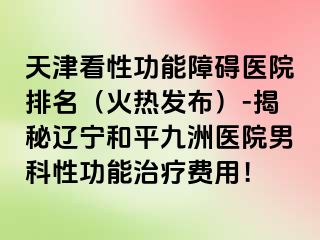 天津看性功能障碍医院排名（火热发布）-揭秘辽宁和平九洲医院男科性功能治疗费用！