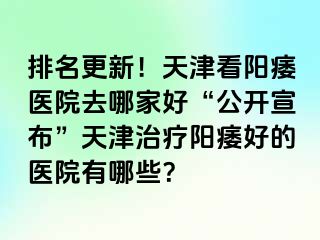 排名更新！天津看阳痿医院去哪家好“公开宣布”天津治疗阳痿好的医院有哪些？