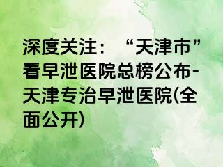 深度关注：“天津市”看早泄医院总榜公布-天津专治早泄医院(全面公开)