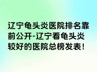 辽宁龟头炎医院排名靠前公开-辽宁看龟头炎较好的医院总榜发表！