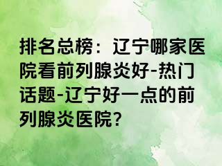 排名总榜：辽宁哪家医院看前列腺炎好-热门话题-辽宁好一点的前列腺炎医院？