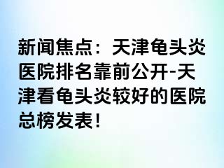 新闻焦点：天津龟头炎医院排名靠前公开-天津看龟头炎较好的医院总榜发表！