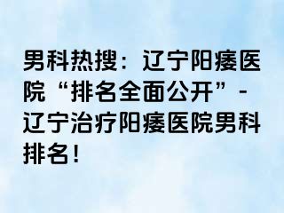 男科热搜：辽宁阳痿医院“排名全面公开”-辽宁治疗阳痿医院男科排名！