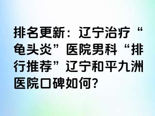 排名更新：辽宁治疗“龟头炎”医院男科“排行推荐”辽宁和平九洲医院口碑如何？