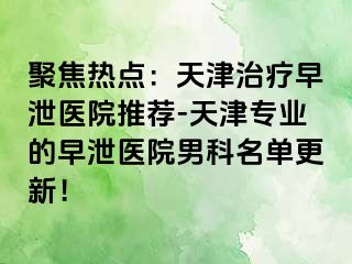 聚焦热点：天津治疗早泄医院推荐-天津专业的早泄医院男科名单更新！