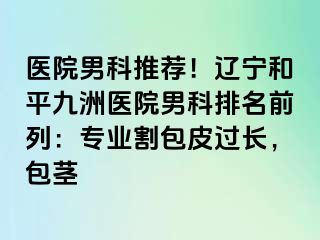 医院男科推荐！辽宁和平九洲医院男科排名前列：专业割包皮过长，包茎