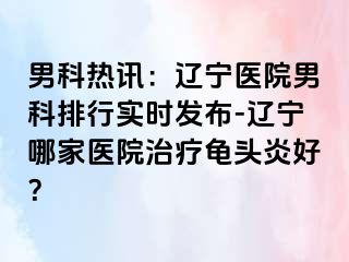 男科热讯：辽宁医院男科排行实时发布-辽宁哪家医院治疗龟头炎好？