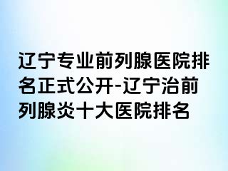 辽宁专业前列腺医院排名正式公开-辽宁治前列腺炎十大医院排名