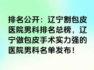 排名公开：辽宁割包皮医院男科排名总榜，辽宁做包皮手术实力强的医院男科名单发布！