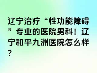 辽宁治疗“性功能障碍”专业的医院男科！辽宁和平九洲医院怎么样？