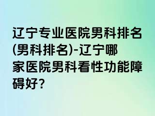 辽宁专业医院男科排名(男科排名)-辽宁哪家医院男科看性功能障碍好？