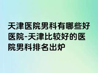 天津医院男科有哪些好医院-天津比较好的医院男科排名出炉