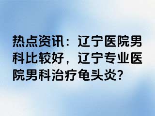 热点资讯：辽宁医院男科比较好，辽宁专业医院男科治疗龟头炎？