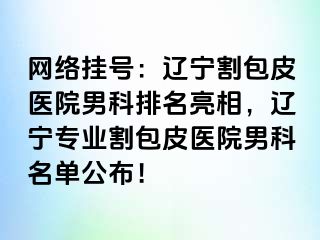 网络挂号：辽宁割包皮医院男科排名亮相，辽宁专业割包皮医院男科名单公布！