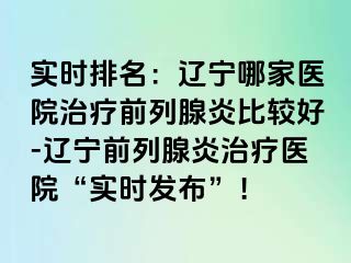 实时排名：辽宁哪家医院治疗前列腺炎比较好-辽宁前列腺炎治疗医院“实时发布”！