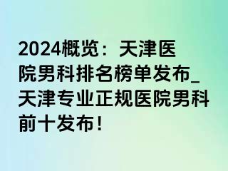 2024概览：天津医院男科排名榜单发布_天津专业正规医院男科前十发布！