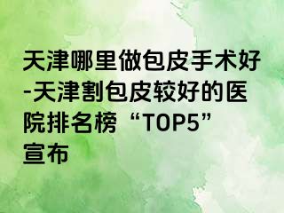 天津哪里做包皮手术好-天津割包皮较好的医院排名榜“TOP5”宣布