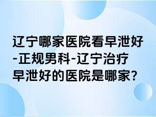 辽宁哪家医院看早泄好-正规男科-辽宁治疗早泄好的医院是哪家？