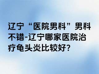 辽宁“医院男科”男科不错-辽宁哪家医院治疗龟头炎比较好？