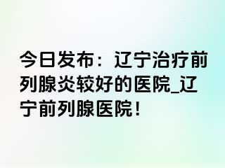 今日发布：辽宁治疗前列腺炎较好的医院_辽宁前列腺医院！