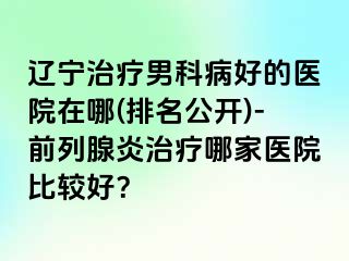 辽宁治疗男科病好的医院在哪(排名公开)-前列腺炎治疗哪家医院比较好？