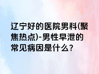 辽宁好的医院男科(聚焦热点)-男性早泄的常见病因是什么？