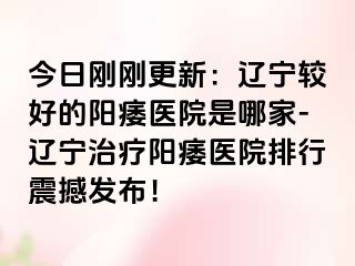 今日刚刚更新：辽宁较好的阳痿医院是哪家-辽宁治疗阳痿医院排行震撼发布！