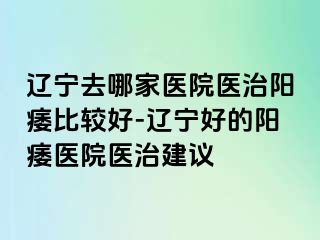 辽宁去哪家医院医治阳痿比较好-辽宁好的阳痿医院医治建议