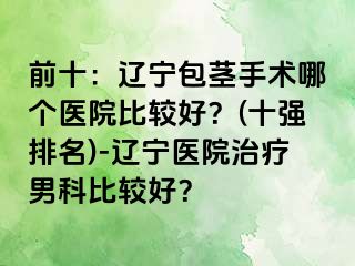 前十：辽宁包茎手术哪个医院比较好？(十强排名)-辽宁医院治疗男科比较好？