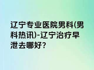 辽宁专业医院男科(男科热讯)-辽宁治疗早泄去哪好？