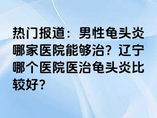 热门报道：男性龟头炎哪家医院能够治？辽宁哪个医院医治龟头炎比较好？