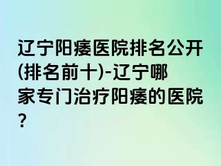 辽宁阳痿医院排名公开(排名前十)-辽宁哪家专门治疗阳痿的医院？