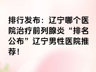 排行发布：辽宁哪个医院治疗前列腺炎“排名公布”辽宁男性医院推荐！