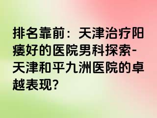 排名靠前：天津治疗阳痿好的医院男科探索-天津和平九洲医院的卓越表现？