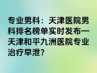 专业男科：天津医院男科排名榜单实时发布—天津和平九洲医院专业治疗早泄？