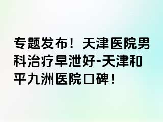 专题发布！天津医院男科治疗早泄好-天津和平九洲医院口碑！