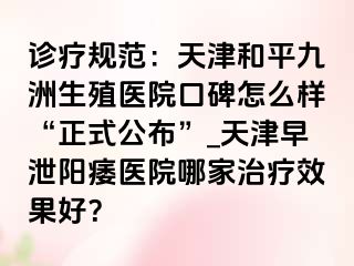 诊疗规范：天津和平九洲生殖医院口碑怎么样“正式公布”_天津早泄阳痿医院哪家治疗效果好？