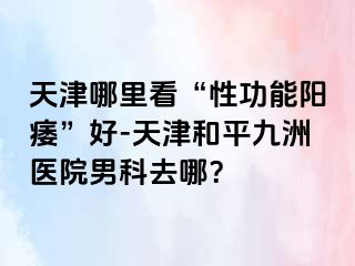 天津哪里看“性功能阳痿”好-天津和平九洲医院男科去哪？