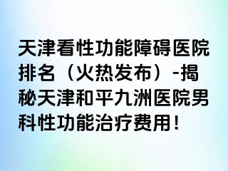 天津看性功能障碍医院排名（火热发布）-揭秘天津和平九洲医院男科性功能治疗费用！