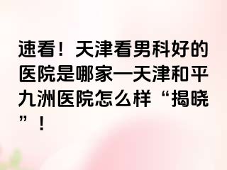 速看！天津看男科好的医院是哪家—天津和平九洲医院怎么样“揭晓”！