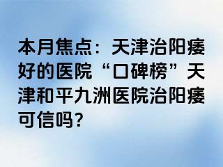 本月焦点：天津治阳痿好的医院“口碑榜”天津和平九洲医院治阳痿可信吗？