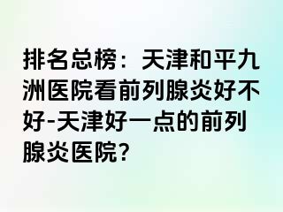 排名总榜：天津和平九洲医院看前列腺炎好不好-天津好一点的前列腺炎医院？